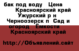 бак под воду › Цена ­ 15 000 - Красноярский край, Ужурский р-н, Черноозерск п. Сад и огород » Ёмкости   . Красноярский край